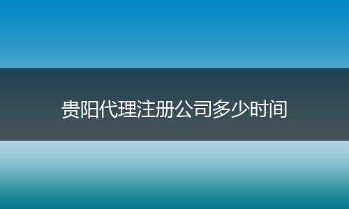 贵阳代理注册公司多少时间