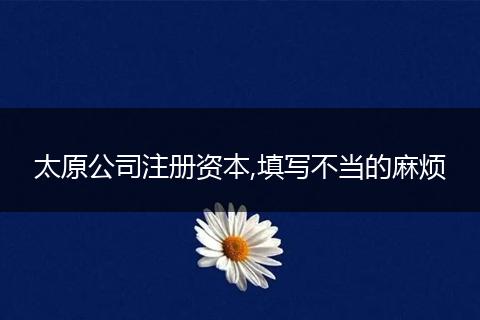 太原公司注册资本,填写不当的麻烦