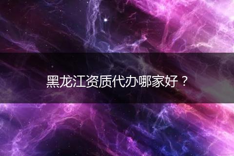 黑龙江资质代办哪家好？