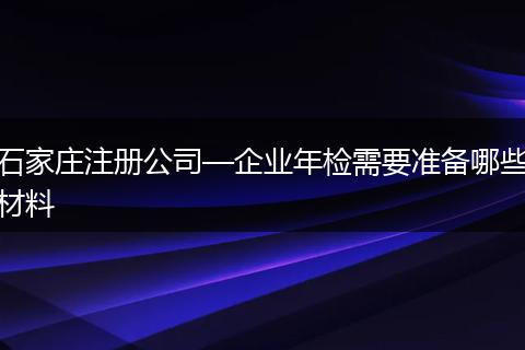 石家庄注册公司—企业年检需要准备哪些材料