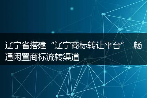辽宁省搭建“辽宁商标转让平台”  畅通闲置商标流转渠道