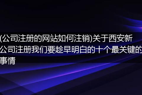 (公司注册的网站如何注销)关于西安新公司注册我们要趁早明白的十个最关键的事情