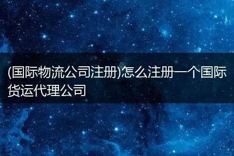 (国际物流公司注册)怎么注册一个国际货运代理公司