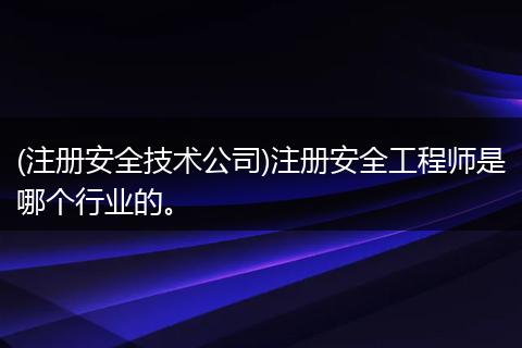 (注册安全技术公司)注册安全工程师是哪个行业的。