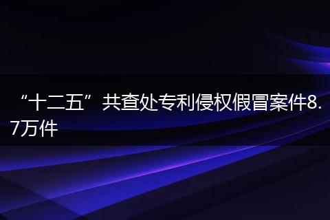 “十二五”共查处专利侵权假冒案件8.7万件