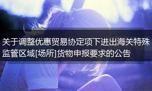 关于调整优惠贸易协定项下进出海关特殊监管区域[场所]货物申报要求的公告