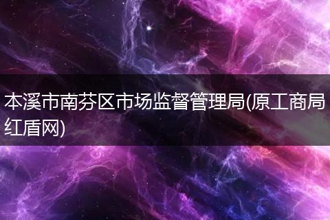 本溪市南芬区市场监督管理局(原工商局红盾网)