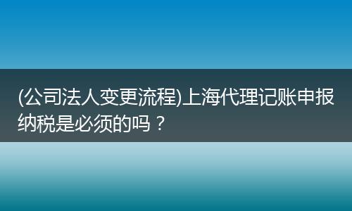(公司法人变更流程)上海代理记账申报纳税是必须的吗？