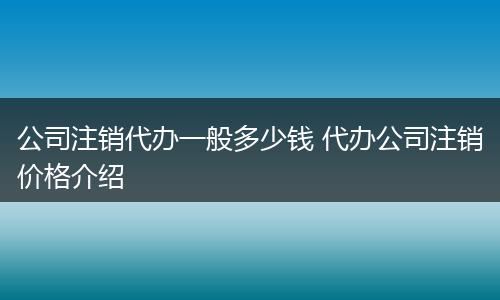 公司注销代办一般多少钱 代办公司注销价格介绍
