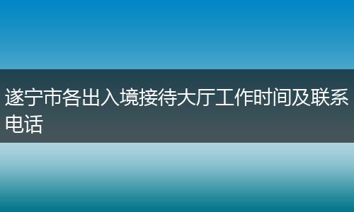 遂宁市各出入境接待大厅工作时间及联系电话