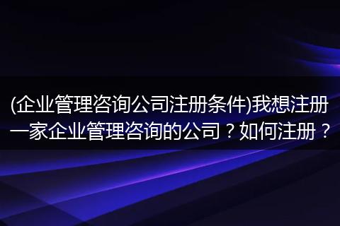 (企业管理咨询公司注册条件)我想注册一家企业管理咨询的公司？如何注册？