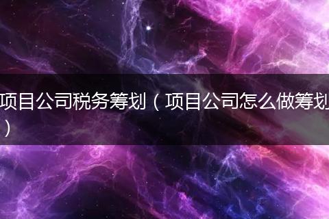 项目公司税务筹划（项目公司怎么做筹划）