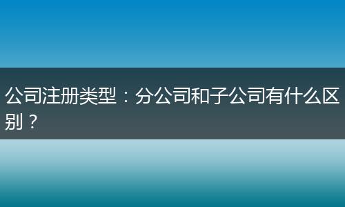公司注册类型：分公司和子公司有什么区别？