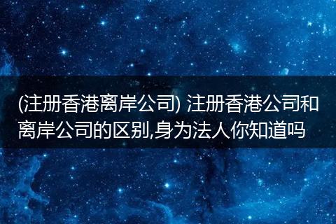 (注册香港离岸公司) 注册香港公司和离岸公司的区别,身为法人你知道吗