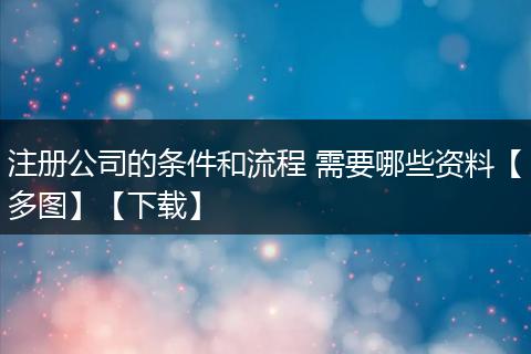 注册公司的条件和流程 需要哪些资料【多图】【下载】
