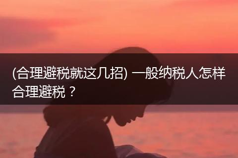(合理避税就这几招) 一般纳税人怎样合理避税？