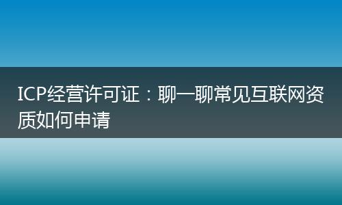 ICP经营许可证：聊一聊常见互联网资质如何申请