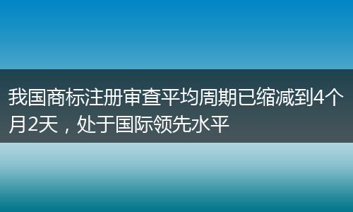 我国商标注册审查平均周期已缩减到4个月2天，处于国际领先水平
