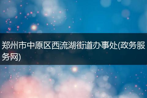 郑州市中原区西流湖街道办事处(政务服务网)