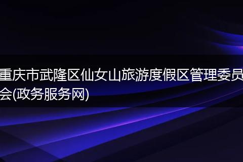 重庆市武隆区仙女山旅游度假区管理委员会(政务服务网)