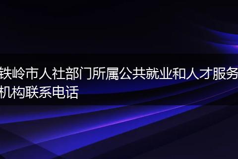 铁岭市人社部门所属公共就业和人才服务机构联系电话