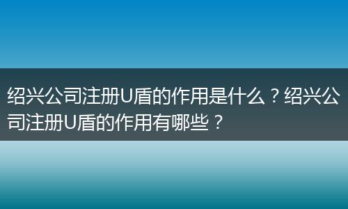 绍兴公司注册U盾的作用是什么？绍兴公司注册U盾的作用有哪些？