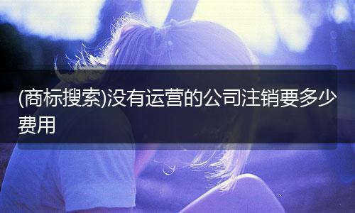 (商标搜索)没有运营的公司注销要多少费用