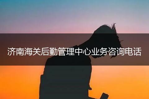 济南海关后勤管理中心业务咨询电话