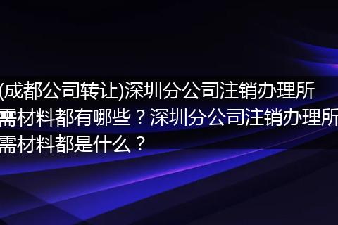 (成都公司转让)深圳分公司注销办理所需材料都有哪些？深圳分公司注销办理所需材料都是什么？