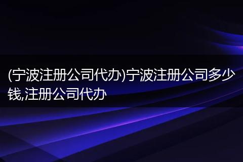 (宁波注册公司代办)宁波注册公司多少钱,注册公司代办