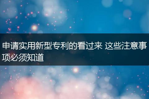 申请实用新型专利的看过来 这些注意事项必须知道