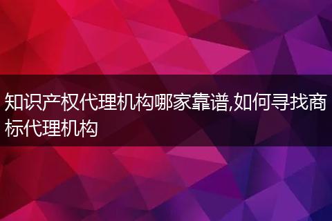 知识产权代理机构哪家靠谱,如何寻找商标代理机构