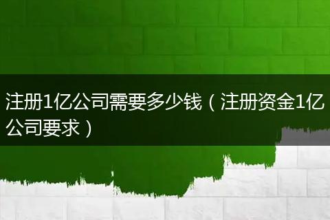 注册1亿公司需要多少钱（注册资金1亿公司要求）
