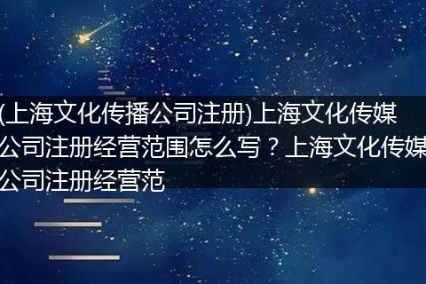 (上海文化传播公司注册)上海文化传媒公司注册经营范围怎么写？上海文化传媒公司注册经营范