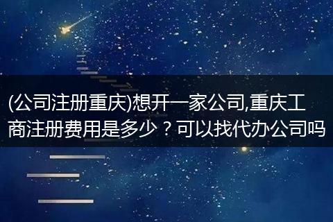 (公司注册重庆)想开一家公司,重庆工商注册费用是多少？可以找代办公司吗