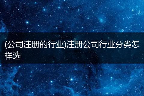 (公司注册的行业)注册公司行业分类怎样选
