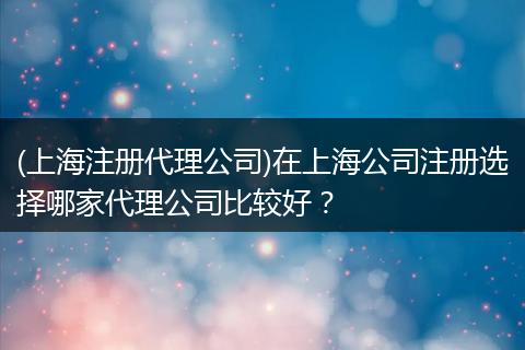 (上海注册代理公司)在上海公司注册选择哪家代理公司比较好？