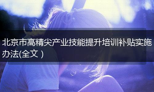 北京市高精尖产业技能提升培训补贴实施办法(全文）