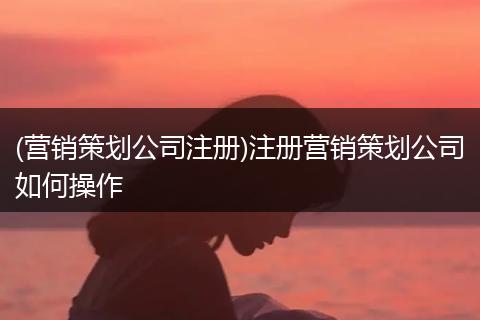 (营销策划公司注册)注册营销策划公司如何操作