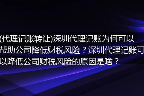 (代理记账转让)深圳代理记账为何可以帮助公司降低财税风险？深圳代理记账可以降低公司财税风险的原因是啥？