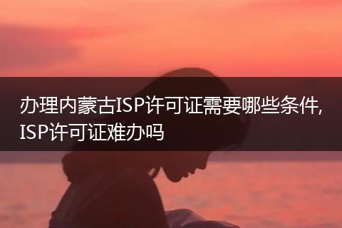 办理内蒙古ISP许可证需要哪些条件,ISP许可证难办吗