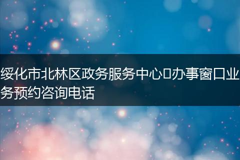 绥化市北林区政务服务中心​办事窗口业务预约咨询电话