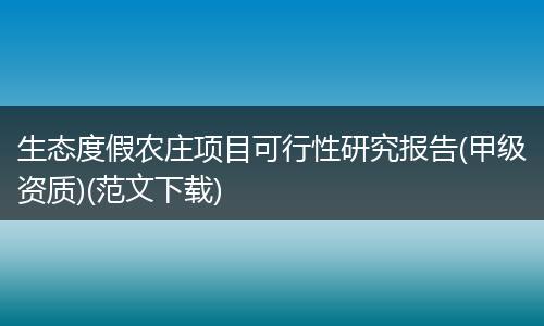 生态度假农庄项目可行性研究报告(甲级资质)(范文下载)