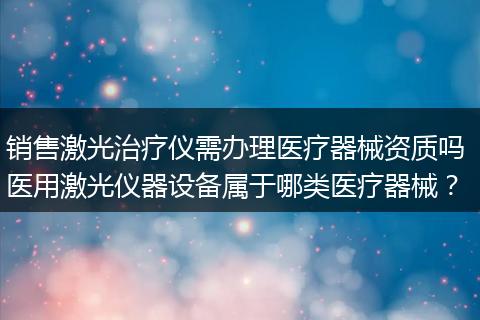 销售激光治疗仪需办理医疗器械资质吗 医用激光仪器设备属于哪类医疗器械？