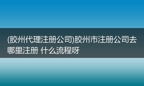 (胶州代理注册公司)胶州市注册公司去哪里注册 什么流程呀