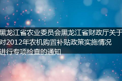 黑龙江省农业委员会黑龙江省财政厅关于对2012年农机购置补贴政策实施情况进行专项检查的通知