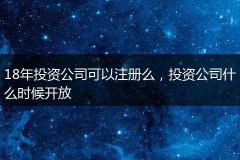 18年投资公司可以注册么，投资公司什么时候开放