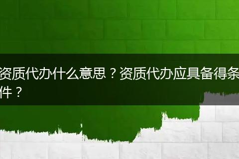 资质代办什么意思？资质代办应具备得条件？