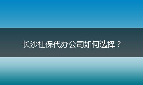 长沙社保代办公司如何选择？