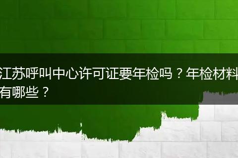 江苏呼叫中心许可证要年检吗？年检材料有哪些？